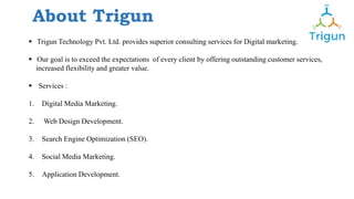 About Trigun
 Trigun Technology Pvt. Ltd. provides superior consulting services for Digital marketing.
 Our goal is to exceed the expectations of every client by offering outstanding customer services,
increased flexibility and greater value.
 Services :
1. Digital Media Marketing.
2. Web Design Development.
3. Search Engine Optimization (SEO).
4. Social Media Marketing.
5. Application Development.
 