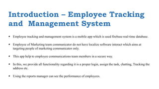 Introduction – Employee Tracking
and Management System
 Employee tracking and management system is a mobile app which is used firebase real-time database.
 Employee of Marketing team communicator do not have localize software interact which aims at
targeting people of marketing communicator only.
 This app help to employee communications team members in a secure way.
 In this, we provide all functionality regarding it is a proper login, assign the task, chatting, Tracking the
address etc.
 Using the reports manager can see the performance of employees.
 