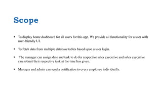 Scope
 To display home dashboard for all users for this app. We provide all functionality for a user with
user-friendly UI.
 To fetch data from multiple database tables based upon a user login.
 The manager can assign date and task to do for respective sales executive and sales executive
can submit their respective task at the time has given.
 Manager and admin can send a notification to every employee individually.
 