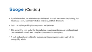 Scope (Contd.)
 For admin module, the admin has own dashboard, so it will have some functionality like
he can add a user, see the report of an employee, and task details etc.
 Users can update profile photo, username, and password.
 This app will be very useful for the marketing executives and manager who have to get
customer details, which need everyday communication among them.
 A back-end database working for maintaining the employee records which will be
managed by admin.
 