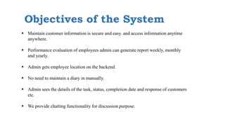 Objectives of the System
 Maintain customer information is secure and easy. and access information anytime
anywhere.
 Performance evaluation of employees admin can generate report weekly, monthly
and yearly.
 Admin gets employee location on the backend.
 No need to maintain a diary in manually.
 Admin sees the details of the task, status, completion date and response of customers
etc.
 We provide chatting functionality for discussion purpose.
 