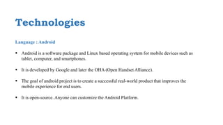 Technologies
Language : Android
 Android is a software package and Linux based operating system for mobile devices such as
tablet, computer, and smartphones.
 It is developed by Google and later the OHA (Open Handset Alliance).
 The goal of android project is to create a successful real-world product that improves the
mobile experience for end users.
 It is open-source. Anyone can customize the Android Platform.
 