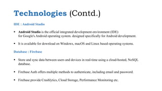 IDE : Android Studio
 Android Studio is the official integrated development environment (IDE)
for Google's Android operating system. designed specifically for Android development.
 It is available for download on Windows, macOS and Linux based operating systems.
Database : Firebase
 Store and sync data between users and devices in real-time using a cloud-hosted, NoSQL
database.
 Firebase Auth offers multiple methods to authenticate, including email and password.
 Firebase provide Crashlytics, Cloud Storage, Performance Monitoring etc.
Technologies (Contd.)
 