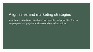 Align sales and marketing strategies
Your team members can share documents, set priorities for the
employees, assign jobs and also update information.
 