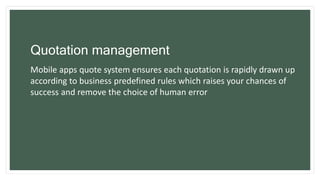 Quotation management
Mobile apps quote system ensures each quotation is rapidly drawn up
according to business predefined rules which raises your chances of
success and remove the choice of human error
 