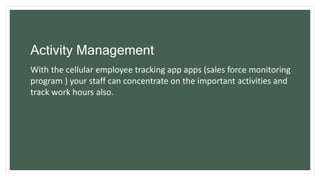 Activity Management
With the cellular employee tracking app apps (sales force monitoring
program ) your staff can concentrate on the important activities and
track work hours also.
 