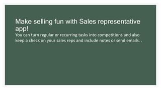 Make selling fun with Sales representative
app!
You can turn regular or recurring tasks into competitions and also
keep a check on your sales reps and include notes or send emails. .
 
