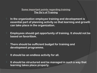 Some important points regarding training
The Do’s of Training
 In the organization employee training and development is
essential part of planning activity so that learning and growth
can take place in the organization.
 Employees should get opportunity of training. It should not be
based on favoritism.
 There should be sufficient budget for training and
development programme.
 It should be an endless activity for all.
 It should be structured and be managed in such a way that
learning takes place properly.
 