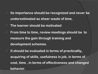  Its importance should be recognized and never be
underestimated as sheer waste of time.
 The learner should be motivated
 From time to time, review meetings should be to
measure the gain through training and
development schemes.
 It should be evaluated in terms of practicality,
acquiring of skills, usefulness in job, in terms of
cost, time , in terms of effectiveness and changed
behavior.
 