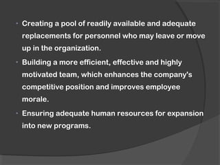 • Creating a pool of readily available and adequate
replacements for personnel who may leave or move
up in the organization.
• Building a more efficient, effective and highly
motivated team, which enhances the company's
competitive position and improves employee
morale.
• Ensuring adequate human resources for expansion
into new programs.
 