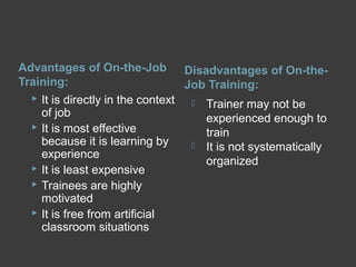 Advantages of On-the-Job
Training:
Disadvantages of On-the-
Job Training:
 It is directly in the context
of job
 It is most effective
because it is learning by
experience
 It is least expensive
 Trainees are highly
motivated
 It is free from artificial
classroom situations
 Trainer may not be
experienced enough to
train
 It is not systematically
organized
 