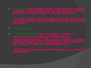 Coaching-The trainee works directly with a senior
manager or the person he or she has to replace.,
the latter is responsible for trainee coaching.
It may involve simply acquiring skills by simply
observing or first show & then make the trainee do
the work.
 Job Rotation
 Action Learning- give managers a chance
to work & solve problems in departments
other than their own. The basics include carefully
selected teams of 5 to 25 people, who are sent to
do a project & give recommendation on it.
GE & Samsung use action learning as a training
programme.
 
