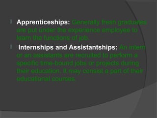  Apprenticeships: Generally fresh graduates
are put under the experience employee to
learn the functions of job.
 Internships and Assistantships: An intern
or an assistants are recruited to perform a
specific time-bound jobs or projects during
their education. It may consist a part of their
educational courses.
 