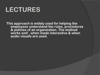 LECTURES
This approach is widely used for helping the
employees understand the rules, procedures
& policies of an organization. The method
works well , when made interactive & when
audio visuals are used.
 