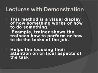 Lectures with Demonstration
 This method is a visual display
of how something works or how
to do something.
Example, trainer shows the
trainees how to perform or how
to do the tasks of the job.
 Helps the focusing their
attention on critical aspects of
the task
 