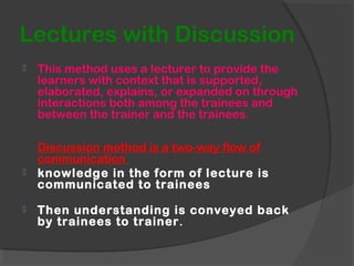 Lectures with Discussion
 This method uses a lecturer to provide the
learners with context that is supported,
elaborated, explains, or expanded on through
interactions both among the trainees and
between the trainer and the trainees.
Discussion method is a two-way flow of
communication
 knowledge in the form of lecture is
communicated to trainees
 Then understanding is conveyed back
by trainees to trainer.
 