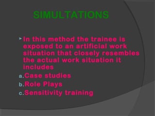 SIMULTATIONS
 In this method the trainee is
exposed to an artificial work
situation that closely resembles
the actual work situation it
includes
a.Case studies
b.Role Plays
c.Sensitivity training
 