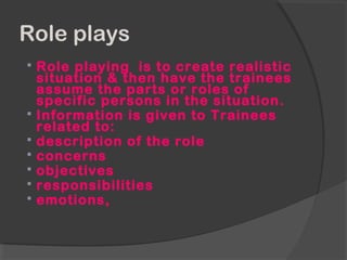 Role plays
 Role playing is to create realistic
situation & then have the trainees
assume the parts or roles of
specific persons in the situation.
 Information is given to Trainees
related to:
 description of the role
 concerns
 objectives
 responsibilities
 emotions,
 