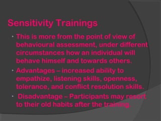 Sensitivity Trainings
• This is more from the point of view of
behavioural assessment, under different
circumstances how an individual will
behave himself and towards others.
• Advantages – increased ability to
empathize, listening skills, openness,
tolerance, and conflict resolution skills.
• Disadvantage – Participants may resort
to their old habits after the training.
 
