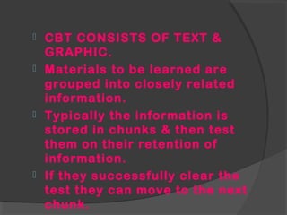  CBT CONSISTS OF TEXT &
GRAPHIC.
 Materials to be learned are
grouped into closely related
information.
 Typically the information is
stored in chunks & then test
them on their retention of
information.
 If they successfully clear the
test they can move to the next
chunk.
 