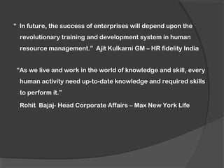 “ In future, the success of enterprises will depend upon the
revolutionary training and development system in human
resource management.” Ajit Kulkarni GM – HR fidelity India
“As we live and work in the world of knowledge and skill, every
human activity need up-to-date knowledge and required skills
to perform it.”
Rohit Bajaj- Head Corporate Affairs – Max New York Life
 