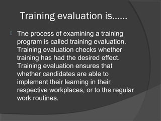 Training evaluation is……
 The process of examining a training
program is called training evaluation.
Training evaluation checks whether
training has had the desired effect.
Training evaluation ensures that
whether candidates are able to
implement their learning in their
respective workplaces, or to the regular
work routines.
 