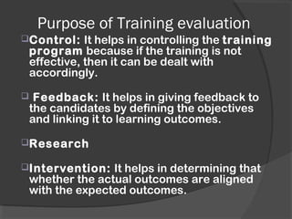 Purpose of Training evaluation
Control: It helps in controlling the training
program because if the training is not
effective, then it can be dealt with
accordingly.
 Feedback: It helps in giving feedback to
the candidates by defining the objectives
and linking it to learning outcomes.
Research
Intervention: It helps in determining that
whether the actual outcomes are aligned
with the expected outcomes.
 