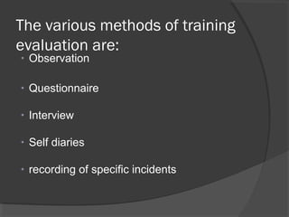 The various methods of training
evaluation are:
• Observation
• Questionnaire
• Interview
• Self diaries
• recording of specific incidents
 