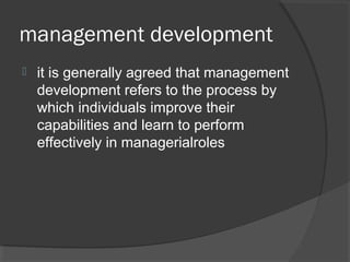 management development
 it is generally agreed that management
development refers to the process by
which individuals improve their
capabilities and learn to perform
effectively in managerialroles
 