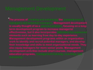 Management Development
“The process of creating and enhancing the competences of
managers and potential managers. Management development
is usually thought of as a planned process, focusing on a long-
term development program to increase managerial
effectiveness, but it also incorporates informal and unplanned
elements such as learning from day-to-day experience.
Management development programs within an organization
work to identify and recruit potential managers, and develop
their knowledge and skills to meet organizational needs. They
also equip managers for more senior posts. Management
development activities include short courses, management
education programs, management training, coaching, and
mentoring.”
 