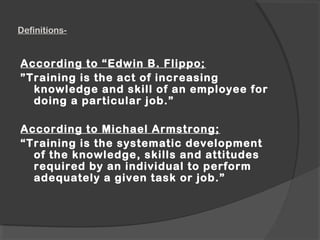 Definitions-
According to “Edwin B. Flippo;
”Training is the act of increasing
knowledge and skill of an employee for
doing a particular job.”
According to Michael Armstrong;
“Training is the systematic development
of the knowledge, skills and attitudes
required by an individual to perform
adequately a given task or job.”
 