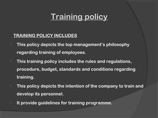 Training policy
TRAINING POLICY INCLUDES
 This policy depicts the top management’s philosophy
regarding training of employees.
 This training policy includes the rules and regulations,
procedure, budget, standards and conditions regarding
training.
 This policy depicts the intention of the company to train and
develop its personnel.
 It provide guidelines for training programme.
 