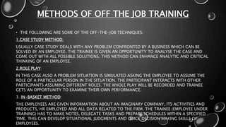 METHODS OF OFF THE JOB TRAINING
• THE FOLLOWING ARE SOME OF THE OFF-THE-JOB TECHNIQUES:
1.CASE STUDY METHOD:
USUALLY CASE STUDY DEALS WITH ANY PROBLEM CONFRONTED BY A BUSINESS WHICH CAN BE
SOLVED BY AN EMPLOYEE. THE TRAINEE IS GIVEN AN OPPORTUNITY TO ANALYSE THE CASE AND
COME OUT WITH ALL POSSIBLE SOLUTIONS. THIS METHOD CAN ENHANCE ANALYTIC AND CRITICAL
THINKING OF AN EMPLOYEE.
2.ROLE PLAY:
IN THIS CASE ALSO A PROBLEM SITUATION IS SIMULATED ASKING THE EMPLOYEE TO ASSUME THE
ROLE OF A PARTICULAR PERSON IN THE SITUATION. THE PARTICIPANT INTERACTS WITH OTHER
PARTICIPANTS ASSUMING DIFFERENT ROLES. THE WHOLE PLAY WILL BE RECORDED AND TRAINEE
GETS AN OPPORTUNITY TO EXAMINE THEIR OWN PERFORMANCE.
3. IN-BASKET METHOD:
THE EMPLOYEES ARE GIVEN INFORMATION ABOUT AN IMAGINARY COMPANY, ITS ACTIVITIES AND
PRODUCTS, HR EMPLOYED AND ALL DATA RELATED TO THE FIRM. THE TRAINEE (EMPLOYEE UNDER
TRAINING) HAS TO MAKE NOTES, DELEGATE TASKS AND PREPARE SCHEDULES WITHIN A SPECIFIED
TIME. THIS CAN DEVELOP SITUATIONAL JUDGMENTS AND QUICK DECISION MAKING SKILLS OF
EMPLOYEES.
 