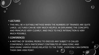 4.LECTURES:
• THIS WILL BE A SUITABLE METHOD WHEN THE NUMBERS OF TRAINEES ARE QUITE
LARGE. LECTURES CAN BE VERY MUCH HELPFUL IN EXPLAINING THE CONCEPTS
AND PRINCIPLES VERY CLEARLY, AND FACE TO FACE INTERACTION IS VERY
MUCH POSSIBLE.
5.CONFERENCES:
• A MEETING OF SEVERAL PEOPLE TO DISCUSS ANY SUBJECT IS CALLED
CONFERENCE. EACH PARTICIPANT CONTRIBUTES BY ANALYZING AND
DISCUSSING VARIOUS ISSUES RELATED TO THE TOPIC. EVERYONE CAN EXPRESS
THEIR OWN VIEW POINT.
 