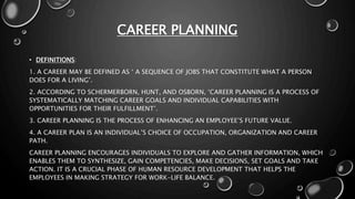 CAREER PLANNING
• DEFINITIONS:
1. A CAREER MAY BE DEFINED AS ‘ A SEQUENCE OF JOBS THAT CONSTITUTE WHAT A PERSON
DOES FOR A LIVING’.
2. ACCORDING TO SCHERMERBORN, HUNT, AND OSBORN, ‘CAREER PLANNING IS A PROCESS OF
SYSTEMATICALLY MATCHING CAREER GOALS AND INDIVIDUAL CAPABILITIES WITH
OPPORTUNITIES FOR THEIR FULFILLMENT’.
3. CAREER PLANNING IS THE PROCESS OF ENHANCING AN EMPLOYEE’S FUTURE VALUE.
4. A CAREER PLAN IS AN INDIVIDUAL’S CHOICE OF OCCUPATION, ORGANIZATION AND CAREER
PATH.
CAREER PLANNING ENCOURAGES INDIVIDUALS TO EXPLORE AND GATHER INFORMATION, WHICH
ENABLES THEM TO SYNTHESIZE, GAIN COMPETENCIES, MAKE DECISIONS, SET GOALS AND TAKE
ACTION. IT IS A CRUCIAL PHASE OF HUMAN RESOURCE DEVELOPMENT THAT HELPS THE
EMPLOYEES IN MAKING STRATEGY FOR WORK-LIFE BALANCE.
 