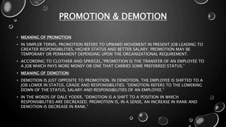 PROMOTION & DEMOTION
• MEANING OF PROMOTION
• IN SIMPLER TERMS, PROMOTION REFERS TO UPWARD MOVEMENT IN PRESENT JOB LEADING TO
GREATER RESPONSIBILITIES, HIGHER STATUS AND BETTER SALARY. PROMOTION MAY BE
TEMPORARY OR PERMANENT DEPENDING UPON THE ORGANIZATIONAL REQUIREMENT.
• ACCORDING TO CLOTHIER AND SPRIEGEL,“PROMOTION IS THE TRANSFER OF AN EMPLOYEE TO
A JOB WHICH PAYS MORE MONEY OR ONE THAT CARRIES SOME PREFERRED STATUS.”
• MEANING OF DEMOTION:
• DEMOTION IS JUST OPPOSITE TO PROMOTION. IN DEMOTION, THE EMPLOYEE IS SHIFTED TO A
JOB LOWER IN STATUS, GRADE AND RESPONSIBILITIES. “DEMOTION REFERS TO THE LOWERING
DOWN OF THE STATUS, SALARY AND RESPONSIBILITIES OF AN EMPLOYEE.”
• IN THE WORDS OF DALE YODER, “DEMOTION IS A SHIFT TO A POSITION IN WHICH
RESPONSIBILITIES ARE DECREASED. PROMOTION IS, IN A SENSE, AN INCREASE IN RANK AND
DEMOTION IS DECREASE IN RANK.”
 