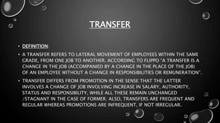 TRANSFER
• DEFINITION:
• A TRANSFER REFERS TO LATERAL MOVEMENT OF EMPLOYEES WITHIN THE SAME
GRADE, FROM ONE JOB TO ANOTHER. ACCORDING TO FLIPPO “A TRANSFER IS A
CHANGE IN THE JOB (ACCOMPANIED BY A CHANGE IN THE PLACE OF THE JOB)
OF AN EMPLOYEE WITHOUT A CHANGE IN RESPONSIBILITIES OR REMUNERATION”.
• TRANSFER DIFFERS FROM PROMOTION IN THE SENSE THAT THE LATTER
INVOLVES A CHANGE OF JOB INVOLVING INCREASE IN SALARY, AUTHORITY,
STATUS AND RESPONSIBILITY, WHILE ALL THESE REMAIN UNCHANGED
/STAGNANT IN THE CASE OF FORMER. ALSO, TRANSFERS ARE FREQUENT AND
REGULAR WHEREAS PROMOTIONS ARE INFREQUENT, IF NOT IRREGULAR.
 
