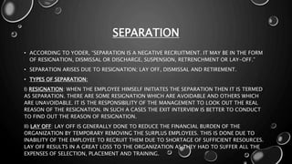 SEPARATION
• ACCORDING TO YODER, “SEPARATION IS A NEGATIVE RECRUITMENT. IT MAY BE IN THE FORM
OF RESIGNATION, DISMISSAL OR DISCHARGE, SUSPENSION, RETRENCHMENT OR LAY-OFF.”
• SEPARATION ARISES DUE TO RESIGNATION; LAY OFF, DISMISSAL AND RETIREMENT.
• TYPES OF SEPARATION:
I) RESIGNATION: WHEN THE EMPLOYEE HIMSELF INITIATES THE SEPARATION THEN IT IS TERMED
AS SEPARATION. THERE ARE SOME RESIGNATION WHICH ARE AVOIDABLE AND OTHERS WHICH
ARE UNAVOIDABLE. IT IS THE RESPONSIBILITY OF THE MANAGEMENT TO LOOK OUT THE REAL
REASON OF THE RESIGNATION. IN SUCH A CASES THE EXIT INTERVIEW IS BETTER TO CONDUCT
TO FIND OUT THE REASON OF RESIGNATION.
II) LAY OFF: LAY OFF IS GENERALLY DONE TO REDUCE THE FINANCIAL BURDEN OF THE
ORGANIZATION BY TEMPORARY REMOVING THE SURPLUS EMPLOYEES. THIS IS DONE DUE TO
INABILITY OF THE EMPLOYEE TO RECRUIT THEM DUE TO SHORTAGE OF SUFFICIENT RESOURCES.
LAY OFF RESULTS IN A GREAT LOSS TO THE ORGANIZATION AS THEY HAD TO SUFFER ALL THE
EXPENSES OF SELECTION, PLACEMENT AND TRAINING.
 