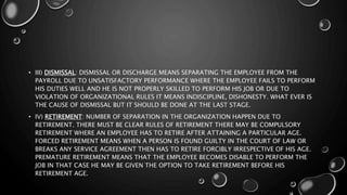 • III) DISMISSAL: DISMISSAL OR DISCHARGE MEANS SEPARATING THE EMPLOYEE FROM THE
PAYROLL DUE TO UNSATISFACTORY PERFORMANCE WHERE THE EMPLOYEE FAILS TO PERFORM
HIS DUTIES WELL AND HE IS NOT PROPERLY SKILLED TO PERFORM HIS JOB OR DUE TO
VIOLATION OF ORGANIZATIONAL RULES IT MEANS INDISCIPLINE, DISHONESTY. WHAT EVER IS
THE CAUSE OF DISMISSAL BUT IT SHOULD BE DONE AT THE LAST STAGE.
• IV) RETIREMENT: NUMBER OF SEPARATION IN THE ORGANIZATION HAPPEN DUE TO
RETIREMENT. THERE MUST BE CLEAR RULES OF RETIREMENT THERE MAY BE COMPULSORY
RETIREMENT WHERE AN EMPLOYEE HAS TO RETIRE AFTER ATTAINING A PARTICULAR AGE.
FORCED RETIREMENT MEANS WHEN A PERSON IS FOUND GUILTY IN THE COURT OF LAW OR
BREAKS ANY SERVICE AGREEMENT THEN HAS TO RETIRE FORCIBLY IRRESPECTIVE OF HIS AGE.
PREMATURE RETIREMENT MEANS THAT THE EMPLOYEE BECOMES DISABLE TO PERFORM THE
JOB IN THAT CASE HE MAY BE GIVEN THE OPTION TO TAKE RETIREMENT BEFORE HIS
RETIREMENT AGE.
 
