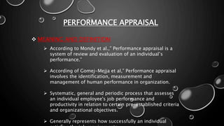 PERFORMANCE APPRAISAL
 MEANING AND DEFINITION
 According to Mondy et al.,” Performance appraisal is a
system of review and evaluation of an individual’s
performance.”
 According of Gomej-Mejja et al,” Performance appraisal
involves the identification, measurement and
management of human performance in organization.
 Systematic, general and periodic process that assesses
an individual employee's job performance and
productivity in relation to certain pre-established criteria
and organizational objectives.
 Generally represents how successfully an individual
 