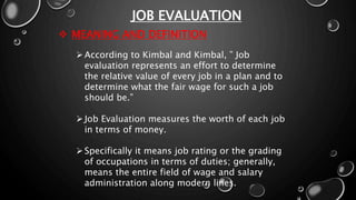 JOB EVALUATION
 MEANING AND DEFINITION
According to Kimbal and Kimbal, ” Job
evaluation represents an effort to determine
the relative value of every job in a plan and to
determine what the fair wage for such a job
should be.”
Job Evaluation measures the worth of each job
in terms of money.
Specifically it means job rating or the grading
of occupations in terms of duties; generally,
means the entire field of wage and salary
administration along modern lines.
 