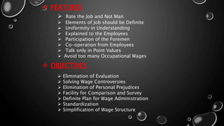  FEATURES
 Rate the Job and Not Man
 Elements of Job should be Definite
 Uniformity in Understanding
 Explained to the Employees
 Participation of the Foremen
 Co-operation from Employees
 Talk only in Point Values
 Avoid too many Occupational Wages
 OBJECTIVES
 Elimination of Evaluation
 Solving Wage Controversies
 Elimination of Personal Prejudices
 Facility for Comparison and Survey
 Definite Plan for Wage Administration
 Standardization
 Simplification of Wage Structure
 