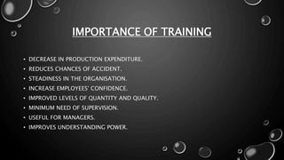 IMPORTANCE OF TRAINING
• DECREASE IN PRODUCTION EXPENDITURE.
• REDUCES CHANCES OF ACCIDENT.
• STEADINESS IN THE ORGANISATION.
• INCREASE EMPLOYEES' CONFIDENCE.
• IMPROVED LEVELS OF QUANTITY AND QUALITY.
• MINIMUM NEED OF SUPERVISION.
• USEFUL FOR MANAGERS.
• IMPROVES UNDERSTANDING POWER.
 