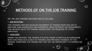 METHODS OF ON THE JOB TRAINING
ON-THE-JOB TRAINING METHODS ARE AS FOLLOWS:
1. JOB ROTATION:
THIS TRAINING METHOD INVOLVES MOVEMENT OF TRAINEE FROM ONE JOB TO
ANOTHER GAIN KNOWLEDGE AND EXPERIENCE FROM DIFFERENT JOB ASSIGNMENTS.
THIS METHOD HELPS THE TRAINEE UNDERSTAND THE PROBLEMS OF OTHER
EMPLOYEES.
2. COACHING:
UNDER THIS METHOD, THE TRAINEE IS PLACED UNDER A PARTICULAR SUPERVISOR
WHO FUNCTIONS AS A COACH IN TRAINING AND PROVIDES FEEDBACK TO THE
TRAINEE. SOMETIMES THE TRAINEE MAY NOT GET AN OPPORTUNITY TO EXPRESS HIS
IDEAS.
 