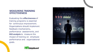 MEASURING TRAINING
EFFECTIVENESS
Evaluating the effectiveness of
training programs is essential
for continuous improvement.
Organizations should implement
feedback mechanisms,
performance assessments, and
ROI analysis to measure the
impact of training on employee
performance and organizational
goals.
 