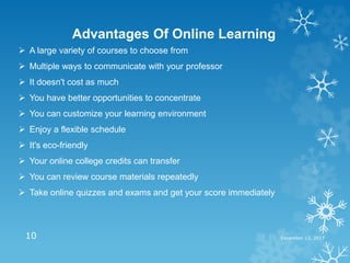 December 13, 201710
Advantages Of Online Learning
 A large variety of courses to choose from
 Multiple ways to communicate with your professor
 It doesn't cost as much
 You have better opportunities to concentrate
 You can customize your learning environment
 Enjoy a flexible schedule
 It's eco-friendly
 Your online college credits can transfer
 You can review course materials repeatedly
 Take online quizzes and exams and get your score immediately
 