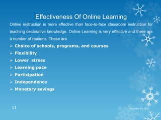 December 13, 201711
Effectiveness Of Online Learning
Online instruction is more effective than face-to-face classroom instruction for
teaching declarative knowledge. Online Learning is very effective and there are
a number of reasons. These are
 Choice of schools, programs, and courses
 Flexibility
 Lower stress
 Learning pace
 Participation
 Independence
 Monetary savings
 