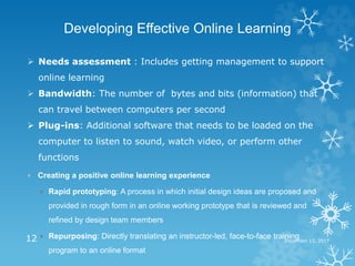 December 13, 201712
Developing Effective Online Learning
 Needs assessment : Includes getting management to support
online learning
 Bandwidth: The number of bytes and bits (information) that
can travel between computers per second
 Plug-ins: Additional software that needs to be loaded on the
computer to listen to sound, watch video, or perform other
functions
 Creating a positive online learning experience
 Rapid prototyping: A process in which initial design ideas are proposed and
provided in rough form in an online working prototype that is reviewed and
refined by design team members
 Repurposing: Directly translating an instructor-led, face-to-face training
program to an online format
 
