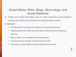 December13,2017
15
Social Media: Wikis, Blogs, Micro-blogs, and
Social Networks
 Online and mobile technology used to create interactive communications
allowing the creation and exchange of user-generated content
 Useful for:
 Providing links to resources related to new learning content
 Helping determine future training needs reinforcing and sustaining
learning
 Being used as a coaching and mentoring tool
 Linking learners through a formal training event
 Providing content before a face-to-face learning event
 