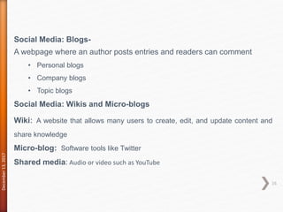 December13,2017
16
Social Media: Blogs-
A webpage where an author posts entries and readers can comment
• Personal blogs
• Company blogs
• Topic blogs
Social Media: Wikis and Micro-blogs
Wiki: A website that allows many users to create, edit, and update content and
share knowledge
Micro-blog: Software tools like Twitter
Shared media: Audio or video such as YouTube
 
